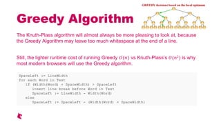 Greedy Algorithm
The Knuth-Plass algorithm will almost always be more pleasing to look at, because
the Greedy Algorithm may leave too much whitespace at the end of a line.
Still, the lighter runtime cost of running Greedy () vs Knuth-Plasss (2) is why
most modern browsers will use the Greedy algorithm.
SpaceLeft := LineWidth
for each Word in Text
if (Width(Word) + SpaceWidth) > SpaceLeft
insert line break before Word in Text
SpaceLeft := LineWidth - Width(Word)
else
SpaceLeft := SpaceLeft - (Width(Word) + SpaceWidth)