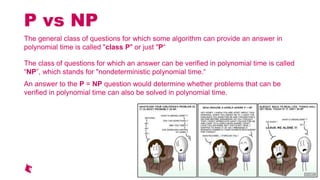 P vs NP
The general class of questions for which some algorithm can provide an answer in
polynomial time is called "class P" or just "P
The class of questions for which an answer can be verified in polynomial time is called
NP, which stands for "nondeterministic polynomial time.
An answer to the P = NP question would determine whether problems that can be
verified in polynomial time can also be solved in polynomial time.