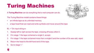 Turing Machines
A Turing Machine can do everything that a real computer can do.
The Turing Machine model contains these things:
an infinite tape as its unlimited memory
a tape head that can read and write symbols and move around the tape
M1 = On input string w:
1. Sweep left to right across the tape, crossing off every other 0.
2. If in stage 1 the tape contained a single 0, accept.
3. If in stage 1 the tape contained more than a single 0 and the number of 0s was odd, reject
4. Return the head to the left-hand end of the tape.
5. Go to stage 1.