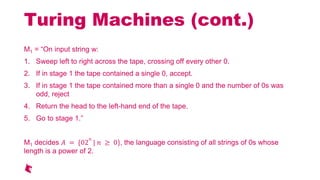 Turing Machines (cont.)
M1 = On input string w:
1. Sweep left to right across the tape, crossing off every other 0.
2. If in stage 1 the tape contained a single 0, accept.
3. If in stage 1 the tape contained more than a single 0 and the number of 0s was
odd, reject
4. Return the head to the left-hand end of the tape.
5. Go to stage 1.
M1 decides = {02
| 0}, the language consisting of all strings of 0s whose
length is a power of 2.