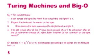 Turing Machines and Big-O
M2 = On input string w:
1. Scan across the tape and reject if a 0 is found to the right of a 1.
2. Repeat if both 0s and 1s remain on the tape:
3. Scan across the tape, crossing off a single 0 and a single 1.
4. If 0s still remain after all the 1st have been crossed off, or if 1s still remain after all
the 0s have been crossed off, reject. Else, if neither 0s nor 1s remain on the tape,
accept.
M2 decides = {0
1
| 0}, the language consisting of all strings of 0s followed
by 1s.