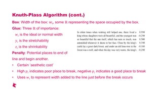 Knuth-Plass Algorithm (cont.)
Box: Width of the box: i, some representing the space occupied by the box.
Glue: Three of importance:
ゐ is the ideal or normal width
is the stretchability
ю is the shrinkability
Penalty: Potential places to end of
line and begin another.
Certain aesthetic cost
High indicates poor place to break, negative indicates a good place to break
Uses ゐ to represent width added to the line just before the break occurs