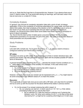 and so on. Note that this huge tree is of exponential size. However, if you observe there are at
most n*r distinct nodes. So, if we would start storing our learnings, we’ll visit each node in this
tree at most once i.e. a total of n*r times.
Complexity Analysis
A “general” rule of thumb for complexity calculation (take with a pinch of salt; not always
applicable): If O(k) is the complexity of combining subproblems for a given state, and there are a
distinct O(n) states, then total complexity of the solution is O(n*k). An intuitive way to arrive at
this result is if you think you’re spending O(k) time per state in going to it’s neighbours.
However, you should be extra careful when some states have lesser number of transaction in
terms In big-oh complexity.
Tip: How to find the total number of states given a recursive function? All the changing
independent parameters of a recursion are part of the state. The tuples of all possible values of
these parameters are all possible states.
Study Problems
Problem:
Let’s start with a simple one. You’re given an array A1, A2, …, An and you need to choose a
contiguous subarray such that its sum is maximum.
DP states
First step is to come up with a state. A usual strategy is to think in random directions here, with
practice and intuition, this step gets easier over time. Start with the simplest possible DP state in
terms of dimensions.
A general template goes something like f(i, j, k…) denotes the answer if [some conditions on i, j,
k… while relate to the properties of the answer]. For example, in this case various such
statements could be:
 f(i, j) is the answer if our answer subarray lies within range [i, j]
 f(i) is the answer if our subarray starts at i
 f(i) is the answer is our subarray end at i
However, not every time would your answer can be expressed as f(i, j, k…). You might need to
do some computation over different values of f, to reach the answer.
Recursion
This is generally an easier task once you’ve come with a DP state. Let’s stop here for sometime
and try to come up with the recursion for the above defined three states in previous section.
 f(i, j) is the answer if our answer subarray lies within range [i, j].
o So, our subarray can start at i, in which case f(i, j) = Ai + f(i+1, j). Wait, before
proceeding further can you see the flaw here?
 By our definition f(i, j) tells the maximum subarray sum if subarray lies
between i and j. So, when we’re adding Ai to f(i+1, j), the flaw is that value
returned by f(i+1, j) might be for a subarray which begins at i+2 (let’s say).
 