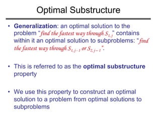 Optimal Substructure
• Generalization: an optimal solution to the
problem “find the fastest way through S1, j” contains
within it an optimal solution to subproblems: “find
the fastest way through S1, j - 1 or S2, j – 1”.
• This is referred to as the optimal substructure
property
• We use this property to construct an optimal
solution to a problem from optimal solutions to
subproblems
 