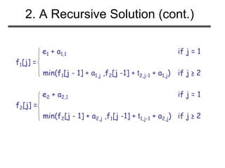 2. A Recursive Solution (cont.)
e1 + a1,1 if j = 1
f1[j] =
min(f1[j - 1] + a1,j ,f2[j -1] + t2,j-1 + a1,j) if j ≥ 2
e2 + a2,1 if j = 1
f2[j] =
min(f2[j - 1] + a2,j ,f1[j -1] + t1,j-1 + a2,j) if j ≥ 2
 