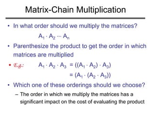 Matrix-Chain Multiplication
• In what order should we multiply the matrices?
A1  A2  An
• Parenthesize the product to get the order in which
matrices are multiplied
• E.g.: A1  A2  A3 = ((A1  A2)  A3)
= (A1  (A2  A3))
• Which one of these orderings should we choose?
– The order in which we multiply the matrices has a
significant impact on the cost of evaluating the product
 