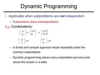 Dynamic Programming
• Applicable when subproblems are not independent
– Subproblems share subsubproblems
E.g.: Combinations:
– A divide and conquer approach would repeatedly solve the
common subproblems
– Dynamic programming solves every subproblem just once and
stores the answer in a table
n
k
n-1
k
n-1
k-1
= +
n
1
n
n
=1 =1
 