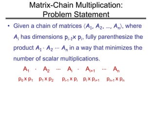 Matrix-Chain Multiplication:
Problem Statement
• Given a chain of matrices A1, A2, …, An, where
Ai has dimensions pi-1x pi, fully parenthesize the
product A1  A2  An in a way that minimizes the
number of scalar multiplications.
A1  A2  Ai  Ai+1  An
p0 x p1 p1 x p2 pi-1 x pi pi x pi+1 pn-1 x pn
 