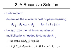2. A Recursive Solution
• Subproblem:
determine the minimum cost of parenthesizing
Ai…j = Ai Ai+1  Aj for 1  i  j  n
• Let m[i, j] = the minimum number of
multiplications needed to compute Ai…j
– full problem (A1..n): m[1, n]
– i = j: Ai…i = Ai  m[i, i] = 0, for i = 1, 2, …, n
 