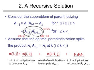 2. A Recursive Solution
• Consider the subproblem of parenthesizing
Ai…j = Ai Ai+1  Aj for 1  i  j  n
= Ai…k Ak+1…j for i  k < j
• Assume that the optimal parenthesization splits
the product Ai Ai+1  Aj at k (i  k < j)
m[i, j] =
min # of multiplications
to compute Ai…k
# of multiplications
to compute Ai…kAk…j
min # of multiplications
to compute Ak+1…j
m[i, k] m[k+1,j]
pi-1pkpj
m[i, k] + m[k+1, j] + pi-1pkpj
 