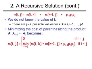 2. A Recursive Solution (cont.)
m[i, j] = m[i, k] + m[k+1, j] + pi-1pkpj
• We do not know the value of k
– There are j – i possible values for k: k = i, i+1, …, j-1
• Minimizing the cost of parenthesizing the product
Ai Ai+1  Aj becomes:
0 if i = j
m[i, j] = min {m[i, k] + m[k+1, j] + pi-1pkpj} if i < j
ik<j
 