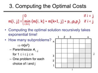 3. Computing the Optimal Costs
0 if i = j
m[i, j] = min {m[i, k] + m[k+1, j] + pi-1pkpj} if i < j
ik<j
• Computing the optimal solution recursively takes
exponential time!
• How many subproblems?
– Parenthesize Ai…j
for 1  i  j  n
– One problem for each
choice of i and j
 (n2)
1
1
2 3 n
2
3
n
j
i
 