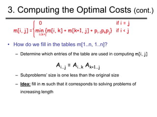 3. Computing the Optimal Costs (cont.)
0 if i = j
m[i, j] = min {m[i, k] + m[k+1, j] + pi-1pkpj} if i < j
ik<j
• How do we fill in the tables m[1..n, 1..n]?
– Determine which entries of the table are used in computing m[i, j]
Ai…j = Ai…k Ak+1…j
– Subproblems’ size is one less than the original size
– Idea: fill in m such that it corresponds to solving problems of
increasing length
 