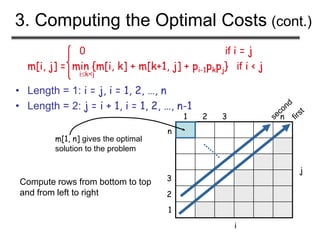 3. Computing the Optimal Costs (cont.)
0 if i = j
m[i, j] = min {m[i, k] + m[k+1, j] + pi-1pkpj} if i < j
ik<j
• Length = 1: i = j, i = 1, 2, …, n
• Length = 2: j = i + 1, i = 1, 2, …, n-1
1
1
2 3 n
2
3
n
Compute rows from bottom to top
and from left to right
m[1, n] gives the optimal
solution to the problem
i
j
 