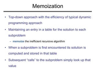 Memoization
• Top-down approach with the efficiency of typical dynamic
programming approach
• Maintaining an entry in a table for the solution to each
subproblem
– memoize the inefficient recursive algorithm
• When a subproblem is first encountered its solution is
computed and stored in that table
• Subsequent “calls” to the subproblem simply look up that
value
 
