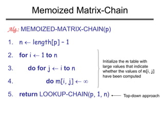 Memoized Matrix-Chain
Alg.: MEMOIZED-MATRIX-CHAIN(p)
1. n  length[p] – 1
2. for i  1 to n
3. do for j  i to n
4. do m[i, j]  
5. return LOOKUP-CHAIN(p, 1, n)
Initialize the m table with
large values that indicate
whether the values of m[i, j]
have been computed
Top-down approach
 