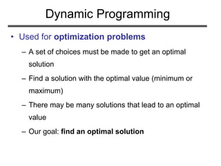 Dynamic Programming
• Used for optimization problems
– A set of choices must be made to get an optimal
solution
– Find a solution with the optimal value (minimum or
maximum)
– There may be many solutions that lead to an optimal
value
– Our goal: find an optimal solution
 