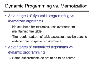 Dynamic Progamming vs. Memoization
• Advantages of dynamic programming vs.
memoized algorithms
– No overhead for recursion, less overhead for
maintaining the table
– The regular pattern of table accesses may be used to
reduce time or space requirements
• Advantages of memoized algorithms vs.
dynamic programming
– Some subproblems do not need to be solved
 
