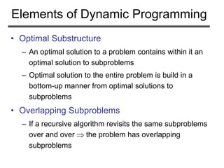 Elements of Dynamic Programming
• Optimal Substructure
– An optimal solution to a problem contains within it an
optimal solution to subproblems
– Optimal solution to the entire problem is build in a
bottom-up manner from optimal solutions to
subproblems
• Overlapping Subproblems
– If a recursive algorithm revisits the same subproblems
over and over  the problem has overlapping
subproblems
 