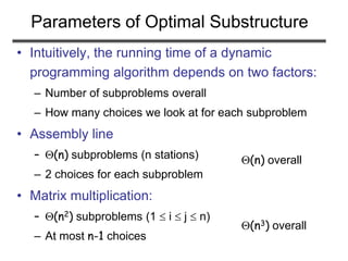 Parameters of Optimal Substructure
• Intuitively, the running time of a dynamic
programming algorithm depends on two factors:
– Number of subproblems overall
– How many choices we look at for each subproblem
• Assembly line
– (n) subproblems (n stations)
– 2 choices for each subproblem
• Matrix multiplication:
– (n2) subproblems (1  i  j  n)
– At most n-1 choices
(n) overall
(n3) overall
 