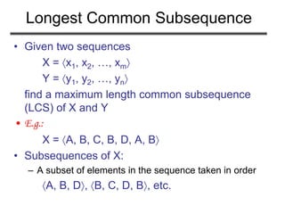 Longest Common Subsequence
• Given two sequences
X = x1, x2, …, xm
Y = y1, y2, …, yn
find a maximum length common subsequence
(LCS) of X and Y
• E.g.:
X = A, B, C, B, D, A, B
• Subsequences of X:
– A subset of elements in the sequence taken in order
A, B, D, B, C, D, B, etc.
 