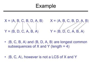 Example
X = A, B, C, B, D, A, B X = A, B, C, B, D, A, B
Y = B, D, C, A, B, A Y = B, D, C, A, B, A
• B, C, B, A and B, D, A, B are longest common
subsequences of X and Y (length = 4)
• B, C, A, however is not a LCS of X and Y
 
