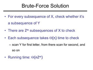 Brute-Force Solution
• For every subsequence of X, check whether it’s
a subsequence of Y
• There are 2m subsequences of X to check
• Each subsequence takes (n) time to check
– scan Y for first letter, from there scan for second, and
so on
• Running time: (n2m)
 