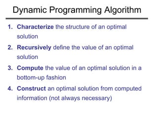 Dynamic Programming Algorithm
1. Characterize the structure of an optimal
solution
2. Recursively define the value of an optimal
solution
3. Compute the value of an optimal solution in a
bottom-up fashion
4. Construct an optimal solution from computed
information (not always necessary)
 