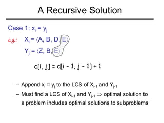 A Recursive Solution
Case 1: xi = yj
e.g.: Xi = A, B, D, E
Yj = Z, B, E
– Append xi = yj to the LCS of Xi-1 and Yj-1
– Must find a LCS of Xi-1 and Yj-1  optimal solution to
a problem includes optimal solutions to subproblems
c[i, j] = c[i - 1, j - 1] + 1
 