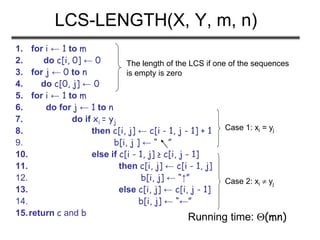 LCS-LENGTH(X, Y, m, n)
1. for i ← 1 to m
2. do c[i, 0] ← 0
3. for j ← 0 to n
4. do c[0, j] ← 0
5. for i ← 1 to m
6. do for j ← 1 to n
7. do if xi = yj
8. then c[i, j] ← c[i - 1, j - 1] + 1
9. b[i, j ] ← “ ”
10. else if c[i - 1, j] ≥ c[i, j - 1]
11. then c[i, j] ← c[i - 1, j]
12. b[i, j] ← “↑”
13. else c[i, j] ← c[i, j - 1]
14. b[i, j] ← “←”
15.return c and b
The length of the LCS if one of the sequences
is empty is zero
Case 1: xi = yj
Case 2: xi  yj
Running time: (mn)
 