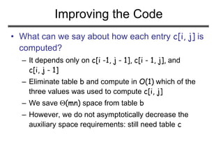 Improving the Code
• What can we say about how each entry c[i, j] is
computed?
– It depends only on c[i -1, j - 1], c[i - 1, j], and
c[i, j - 1]
– Eliminate table b and compute in O(1) which of the
three values was used to compute c[i, j]
– We save (mn) space from table b
– However, we do not asymptotically decrease the
auxiliary space requirements: still need table c
 
