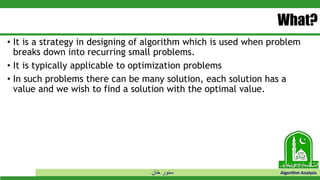 ‫خان‬ ‫سنور‬ Algorithm Analysis
What?
• It is a strategy in designing of algorithm which is used when problem
breaks down into recurring small problems.
• It is typically applicable to optimization problems
• In such problems there can be many solution, each solution has a
value and we wish to find a solution with the optimal value.
 