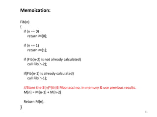 11
Memoization:
Fib(n)
{
if (n == 0)
return M[0];
if (n == 1)
return M[1];
if (Fib(n-2) is not already calculated)
call Fib(n-2);
if(Fib(n-1) is already calculated)
call Fib(n-1);
//Store the ${n}^{th}$ Fibonacci no. in memory & use previous results.
M[n] = M[n-1] + M[n-2]
Return M[n];
}
 