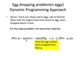 Egg dropping problem(n eggs)
Dynamic Programming Approach
• D[j,m] : There are j floors and m eggs. Like to find the
floors with the largest value from which an egg, when
dropped doesn’t crack.
Here the egg cracked
when dropped from
floor g.
 
