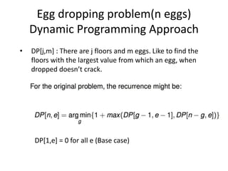Egg dropping problem(n eggs)
Dynamic Programming Approach
• DP[j,m] : There are j floors and m eggs. Like to find the
floors with the largest value from which an egg, when
dropped doesn’t crack.
DP[1,e] = 0 for all e (Base case)
 