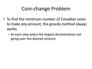 Coin-change Problem
• To find the minimum number of Canadian coins
to make any amount, the greedy method always
works.
– At each step select the largest denomination not
going over the desired amount.
 