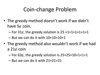 Coin-change Problem
• The greedy method doesn’t work if we didn’t
have 5¢ coin.
– For 31¢, the greedy solution is 25 +1+1+1+1+1+1
– But we can do it with 10+10+10+1
• The greedy method also wouldn’t work if we had
a 21¢ coin
– For 63¢, the greedy solution is 25+25+10+1+1+1
– But we can do it with 21+21+21
 