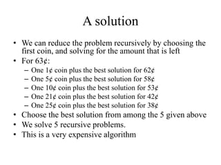 A solution
• We can reduce the problem recursively by choosing the
first coin, and solving for the amount that is left
• For 63¢:
– One 1¢ coin plus the best solution for 62¢
– One 5¢ coin plus the best solution for 58¢
– One 10¢ coin plus the best solution for 53¢
– One 21¢ coin plus the best solution for 42¢
– One 25¢ coin plus the best solution for 38¢
• Choose the best solution from among the 5 given above
• We solve 5 recursive problems.
• This is a very expensive algorithm
 