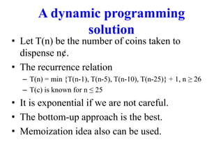 A dynamic programming
solution
• Let T(n) be the number of coins taken to
dispense n¢.
• The recurrence relation
– T(n) = min {T(n-1), T(n-5), T(n-10), T(n-25)} + 1, n ≥ 26
– T(c) is known for n ≤ 25
• It is exponential if we are not careful.
• The bottom-up approach is the best.
• Memoization idea also can be used.
 