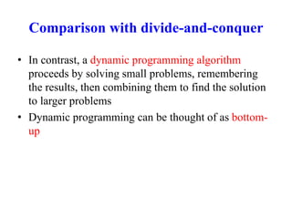 Comparison with divide-and-conquer
• In contrast, a dynamic programming algorithm
proceeds by solving small problems, remembering
the results, then combining them to find the solution
to larger problems
• Dynamic programming can be thought of as bottom-
up
 