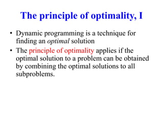 The principle of optimality, I
• Dynamic programming is a technique for
finding an optimal solution
• The principle of optimality applies if the
optimal solution to a problem can be obtained
by combining the optimal solutions to all
subproblems.
 