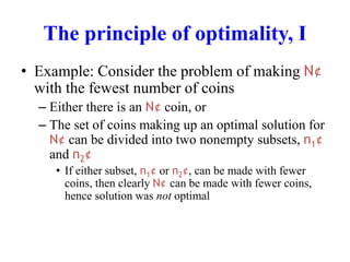 The principle of optimality, I
• Example: Consider the problem of making N¢
with the fewest number of coins
– Either there is an N¢ coin, or
– The set of coins making up an optimal solution for
N¢ can be divided into two nonempty subsets, n1¢
and n2¢
• If either subset, n1¢ or n2¢, can be made with fewer
coins, then clearly N¢ can be made with fewer coins,
hence solution was not optimal
 