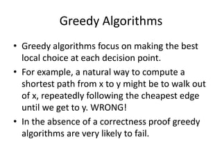Greedy Algorithms
• Greedy algorithms focus on making the best
local choice at each decision point.
• For example, a natural way to compute a
shortest path from x to y might be to walk out
of x, repeatedly following the cheapest edge
until we get to y. WRONG!
• In the absence of a correctness proof greedy
algorithms are very likely to fail.
 