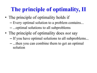 The principle of optimality, II
• The principle of optimality holds if
– Every optimal solution to a problem contains...
– ...optimal solutions to all subproblems
• The principle of optimality does not say
– If you have optimal solutions to all subproblems...
– ...then you can combine them to get an optimal
solution
 