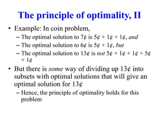 The principle of optimality, II
• Example: In coin problem,
– The optimal solution to 7¢ is 5¢ + 1¢ + 1¢, and
– The optimal solution to 6¢ is 5¢ + 1¢, but
– The optimal solution to 13¢ is not 5¢ + 1¢ + 1¢ + 5¢
+ 1¢
• But there is some way of dividing up 13¢ into
subsets with optimal solutions that will give an
optimal solution for 13¢
– Hence, the principle of optimality holds for this
problem
 