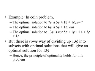 • Example: In coin problem,
– The optimal solution to 7¢ is 5¢ + 1¢ + 1¢, and
– The optimal solution to 6¢ is 5¢ + 1¢, but
– The optimal solution to 13¢ is not 5¢ + 1¢ + 1¢ + 5¢
+ 1¢
• But there is some way of dividing up 13¢ into
subsets with optimal solutions that will give an
optimal solution for 13¢
– Hence, the principle of optimality holds for this
problem
 