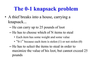 The 0-1 knapsack problem
• A thief breaks into a house, carrying a
knapsack...
– He can carry up to 25 pounds of loot
– He has to choose which of N items to steal
• Each item has some weight and some value
• “0-1” because each item is stolen (1) or not stolen (0)
– He has to select the items to steal in order to
maximize the value of his loot, but cannot exceed 25
pounds
 