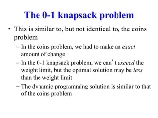 The 0-1 knapsack problem
• This is similar to, but not identical to, the coins
problem
– In the coins problem, we had to make an exact
amount of change
– In the 0-1 knapsack problem, we can’t exceed the
weight limit, but the optimal solution may be less
than the weight limit
– The dynamic programming solution is similar to that
of the coins problem
 