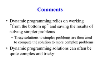 Comments
• Dynamic programming relies on working
“from the bottom up” and saving the results of
solving simpler problems
– These solutions to simpler problems are then used
to compute the solution to more complex problems
• Dynamic programming solutions can often be
quite complex and tricky
 