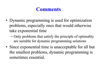 Comments
• Dynamic programming is used for optimization
problems, especially ones that would otherwise
take exponential time
– Only problems that satisfy the principle of optimality
are suitable for dynamic programming solutions
• Since exponential time is unacceptable for all but
the smallest problems, dynamic programming is
sometimes essential.
 